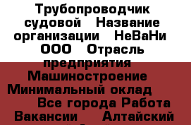 Трубопроводчик судовой › Название организации ­ НеВаНи, ООО › Отрасль предприятия ­ Машиностроение › Минимальный оклад ­ 70 000 - Все города Работа » Вакансии   . Алтайский край,Алейск г.